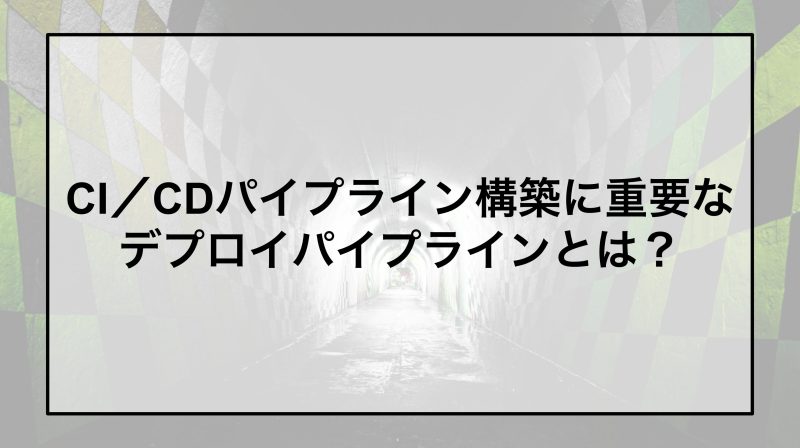 CI／CDパイプライン構築に重要なデプロイパイプラインとは？